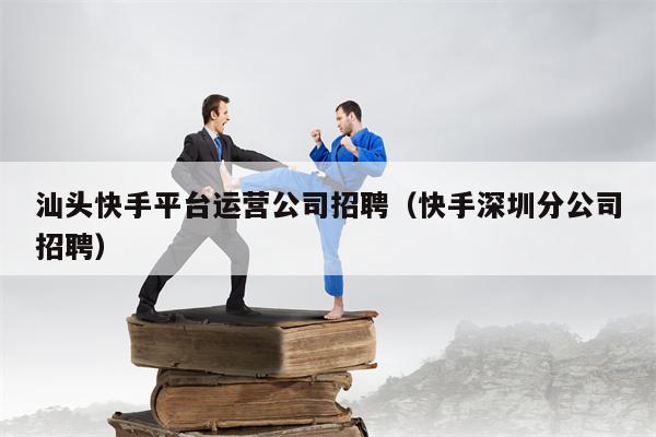 汕头快手平台运营公司招聘（快手深圳分公司招聘）