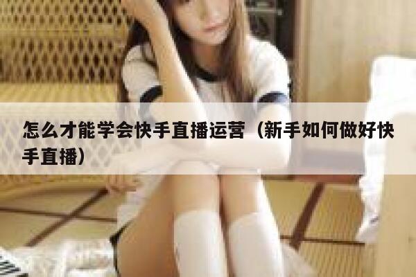 怎么才能学会快手直播运营（新手如何做好快手直播）