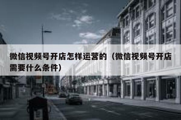 微信视频号开店怎样运营的（微信视频号开店需要什么条件）