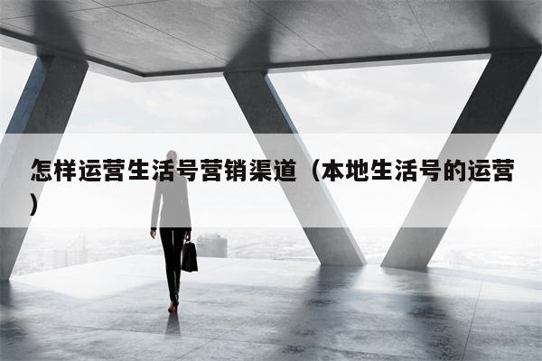 怎样运营生活号营销渠道（本地生活号的运营）