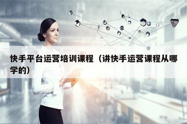 快手平台运营培训课程（讲快手运营课程从哪学的）