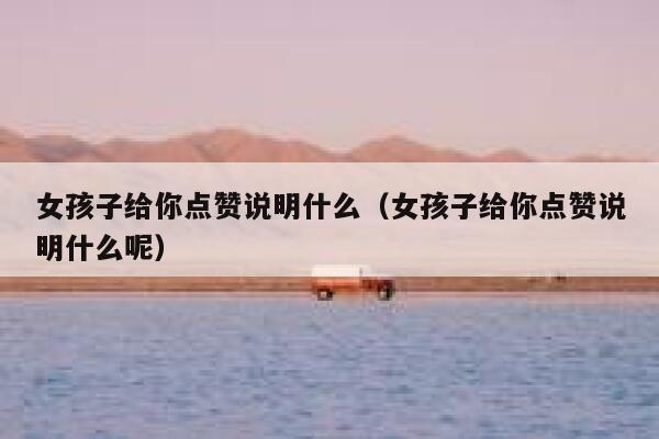 女孩子给你点赞说明什么（女孩子给你点赞说明什么呢）