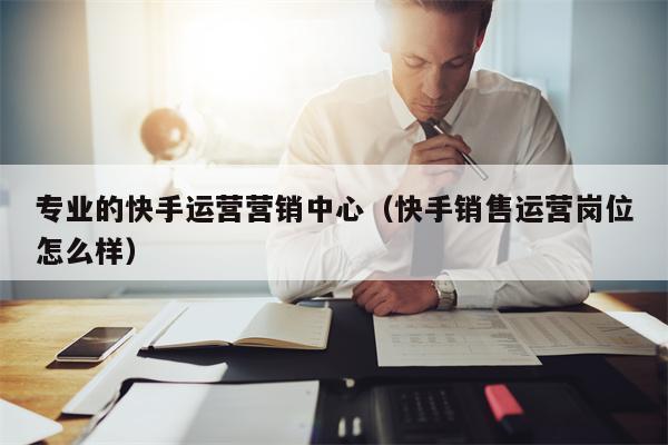 专业的快手运营营销中心（快手销售运营岗位怎么样）