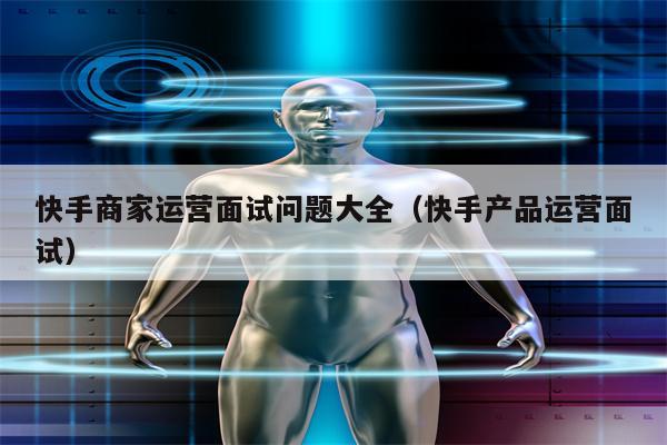 快手商家运营面试问题大全（快手产品运营面试）