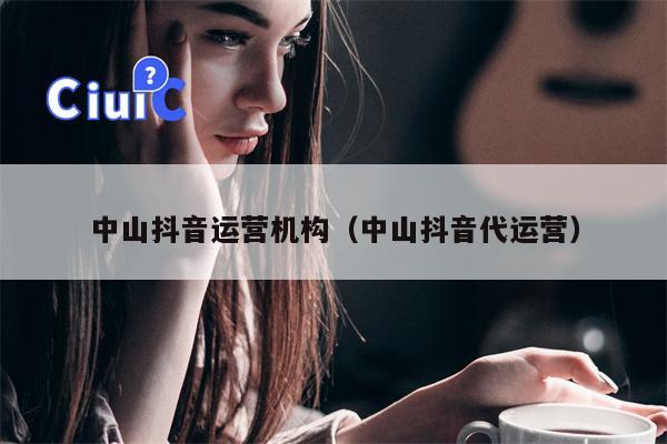 中山抖音运营机构（中山抖音代运营）