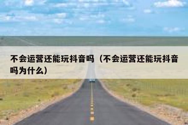 不会运营还能玩抖音吗（不会运营还能玩抖音吗为什么）