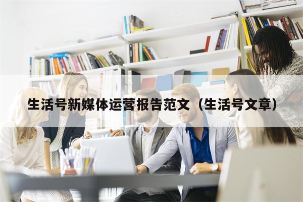 生活号新媒体运营报告范文（生活号文章）