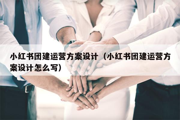 小红书团建运营方案设计（小红书团建运营方案设计怎么写）