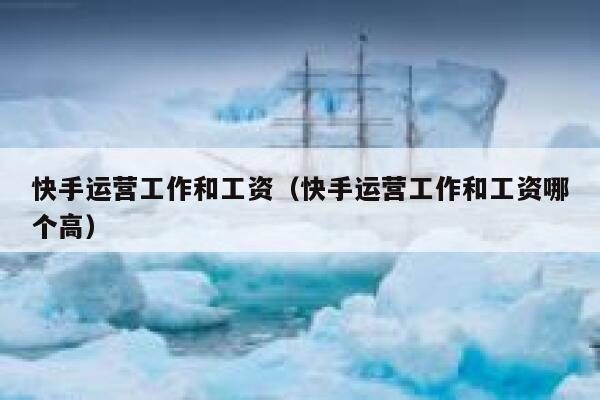 快手运营工作和工资（快手运营工作和工资哪个高）