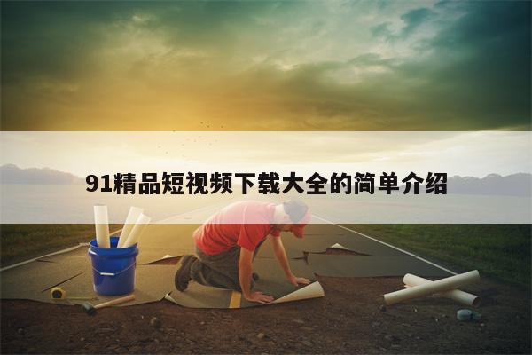 91精品短视频下载大全的简单介绍
