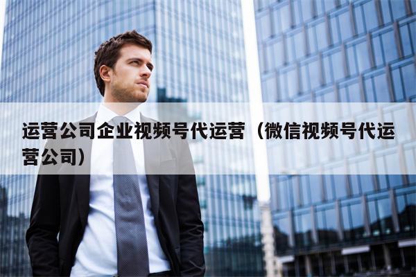 运营公司企业视频号代运营(微信视频号代运营公司)