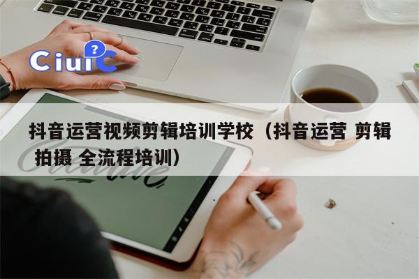 抖音运营视频剪辑培训学校（抖音运营 剪辑 拍摄 全流程培训）