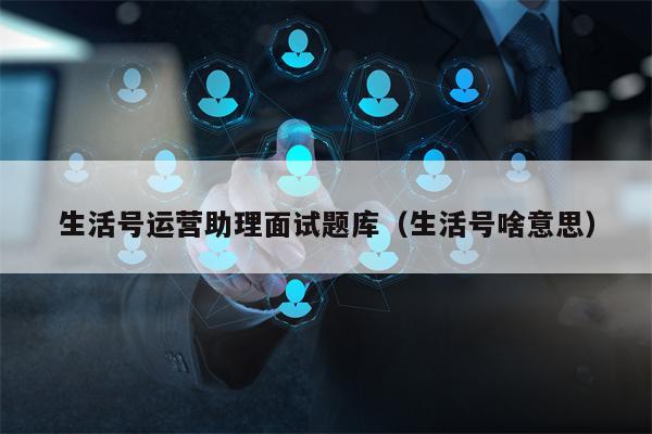 生活号运营助理面试题库（生活号啥意思）