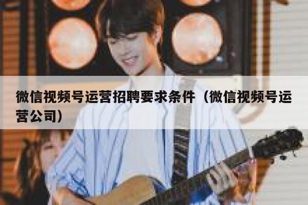 微信视频号运营招聘要求条件(微信视频号运营公司)