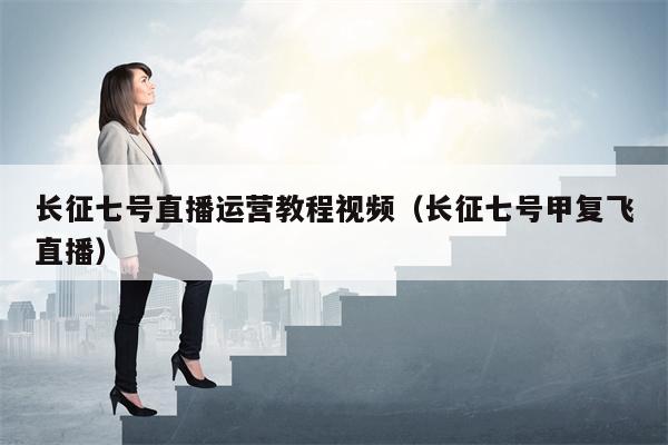 长征七号直播运营教程视频（长征七号甲复飞直播）