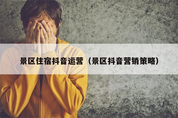 景区住宿抖音运营（景区抖音营销策略）