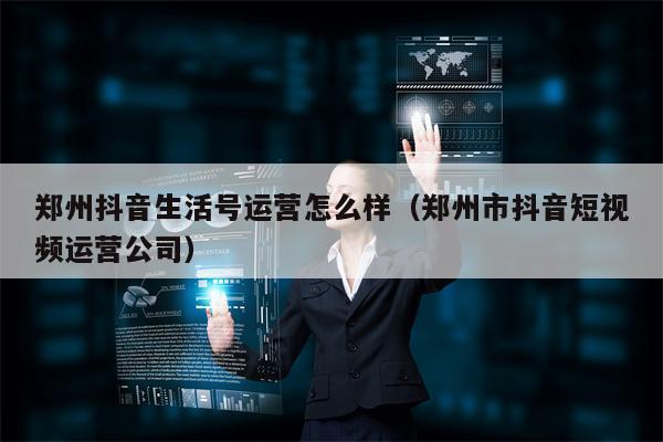 郑州抖音生活号运营怎么样（郑州市抖音短视频运营公司）