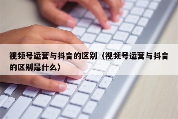 视频号运营与抖音的区别（视频号运营与抖音的区别是什么）