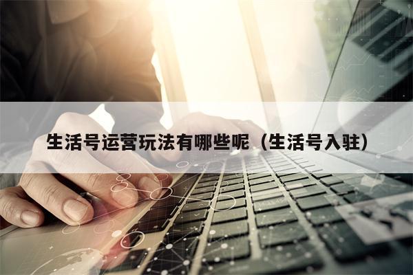 生活号运营玩法有哪些呢（生活号入驻）