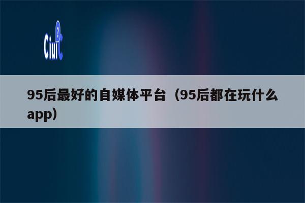95后最好的自媒体平台(95后都在玩什么app)