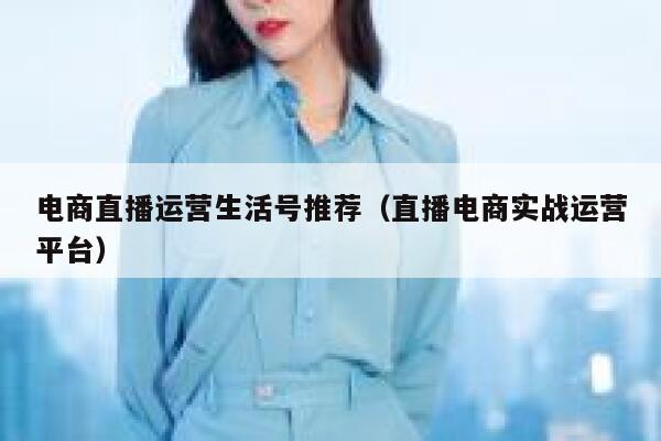 电商直播运营生活号推荐（直播电商实战运营平台）
