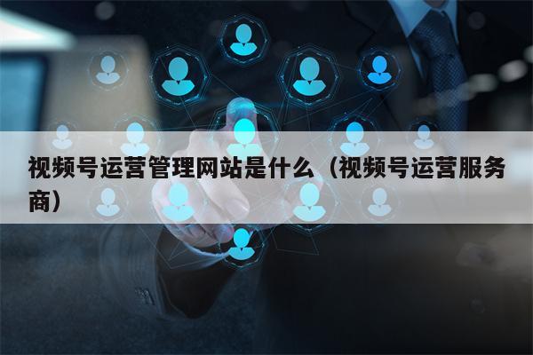 视频号运营管理网站是什么（视频号运营服务商）