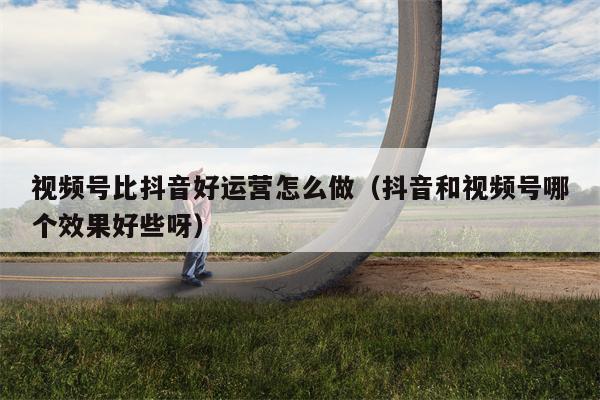 视频号比抖音好运营怎么做（抖音和视频号哪个效果好些呀）