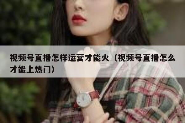 视频号直播怎样运营才能火（视频号直播怎么才能上热门）
