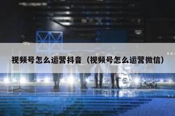 视频号怎么运营抖音(视频号怎么运营微信)