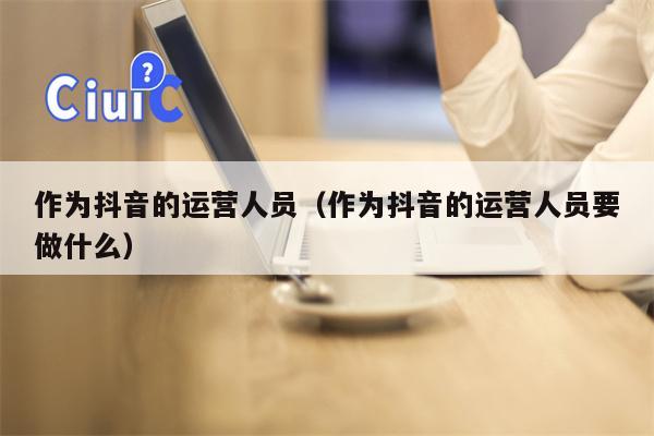 作为抖音的运营人员（作为抖音的运营人员要做什么）