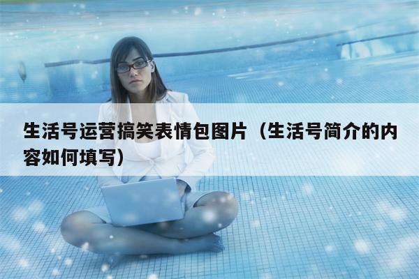 生活号运营搞笑表情包图片（生活号简介的内容如何填写）