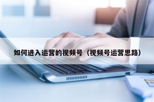如何进入运营的视频号(视频号运营思路)