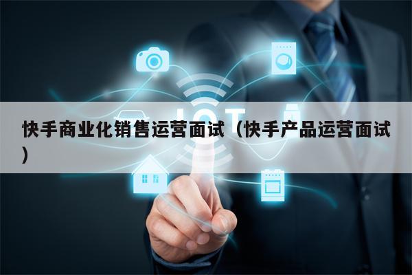 快手商业化销售运营面试（快手产品运营面试）