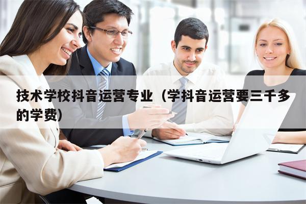 技术学校抖音运营专业(学抖音运营要三千多的学费)