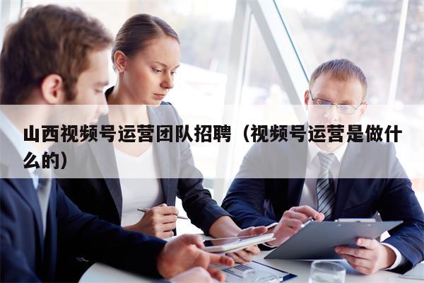 山西视频号运营团队招聘（视频号运营是做什么的）
