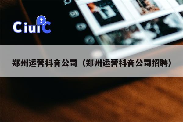 郑州运营抖音公司（郑州运营抖音公司招聘）