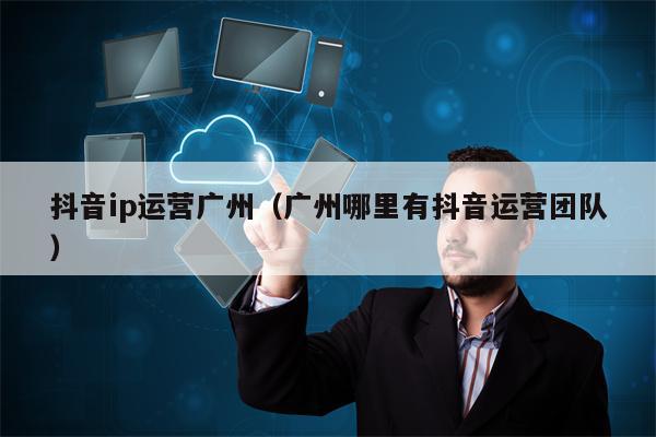 抖音ip运营广州(广州哪里有抖音运营团队)
