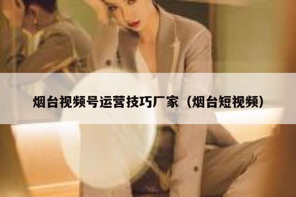 烟台视频号运营技巧厂家（烟台短视频）