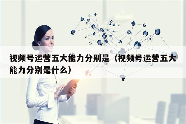 视频号运营五大能力分别是（视频号运营五大能力分别是什么）