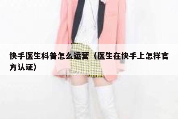 快手医生科普怎么运营（医生在快手上怎样官方认证）