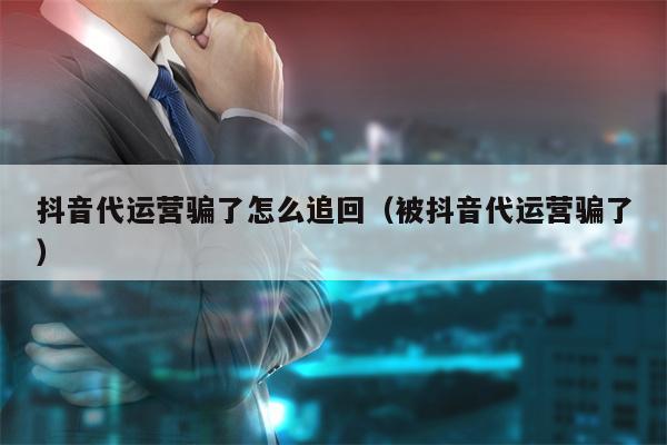 抖音代运营骗了怎么追回（被抖音代运营骗了）