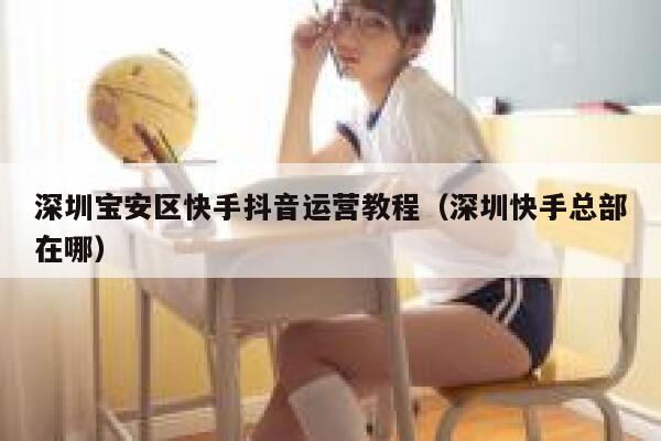 深圳宝安区快手抖音运营教程（深圳快手总部在哪）