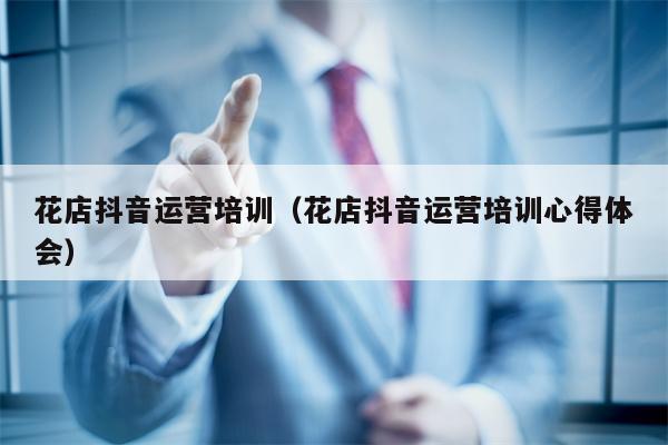花店抖音运营培训（花店抖音运营培训心得体会）