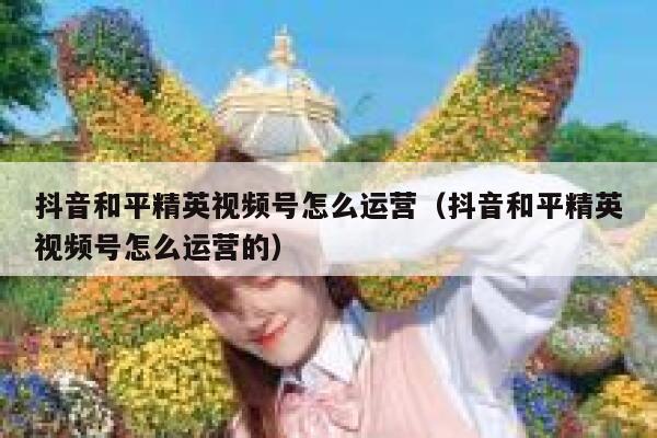 抖音和平精英视频号怎么运营（抖音和平精英视频号怎么运营的）