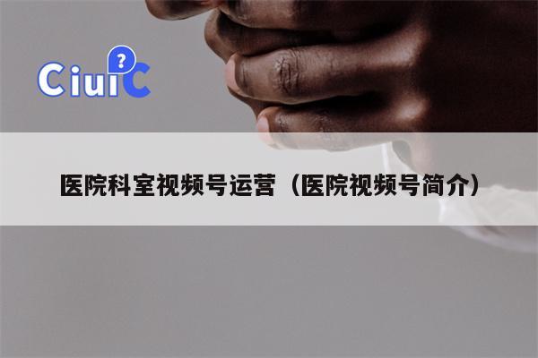 医院科室视频号运营（医院视频号简介）