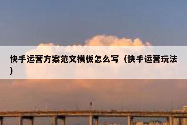 快手运营方案范文模板怎么写（快手运营玩法）