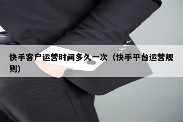快手客户运营时间多久一次（快手平台运营规则）