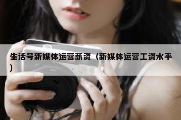 生活号新媒体运营薪资（新媒体运营工资水平）