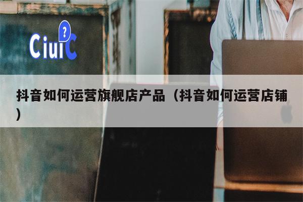抖音如何运营旗舰店产品（抖音如何运营店铺）