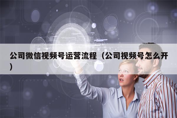 公司微信视频号运营流程（公司视频号怎么开）